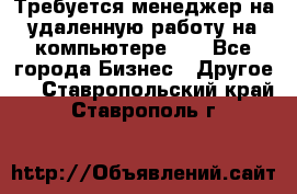 Требуется менеджер на удаленную работу на компьютере!!  - Все города Бизнес » Другое   . Ставропольский край,Ставрополь г.